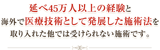 延べ40万人以上の経験と海外で医学的方法として発展した施術法を取り入れた他では受けられない施術です。